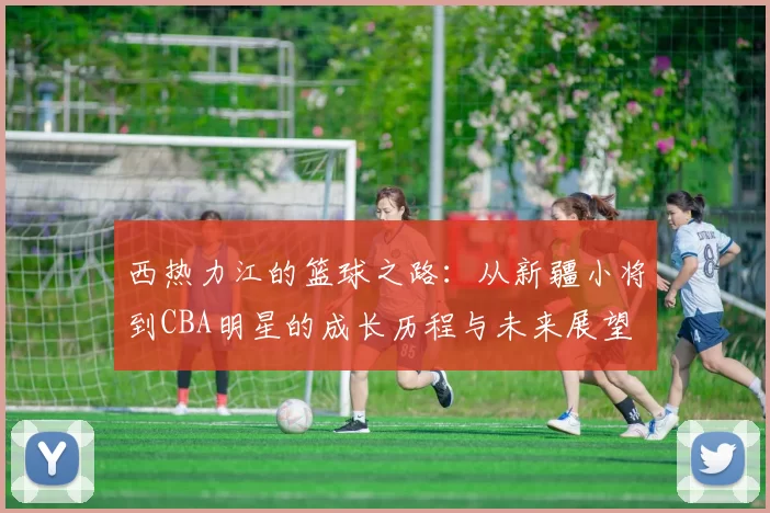 西热力江的篮球之路：从新疆小将到CBA明星的成长历程与未来展望