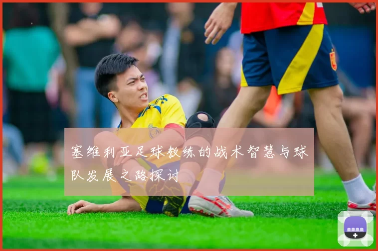 塞维利亚足球教练的战术智慧与球队发展之路探讨