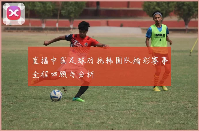 直播中国足球对抗韩国队精彩赛事全程回顾与分析
